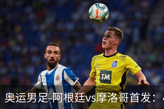 奥运男足-阿根廷vs摩洛哥首发：小蜘蛛、奥塔门迪